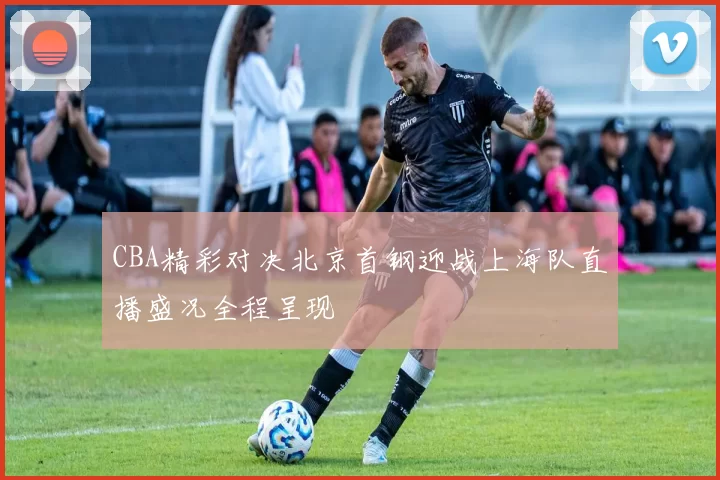 CBA精彩对决北京首钢迎战上海队直播盛况全程呈现