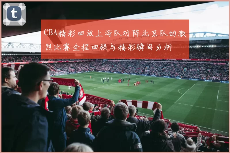 CBA精彩回放上海队对阵北京队的激烈比赛全程回顾与精彩瞬间分析