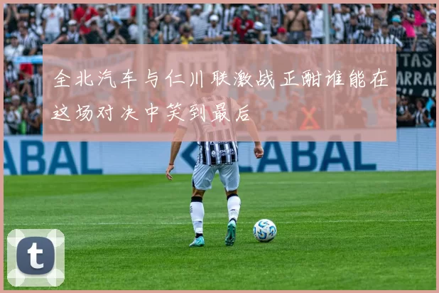 全北汽车与仁川联激战正酣谁能在这场对决中笑到最后