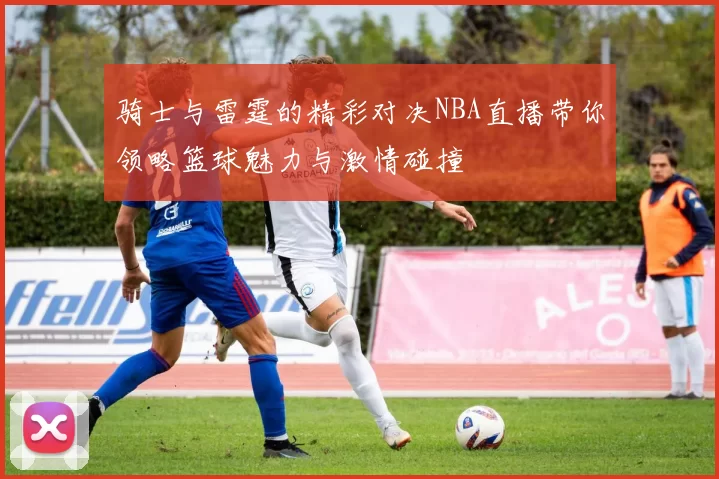 骑士与雷霆的精彩对决NBA直播带你领略篮球魅力与激情碰撞