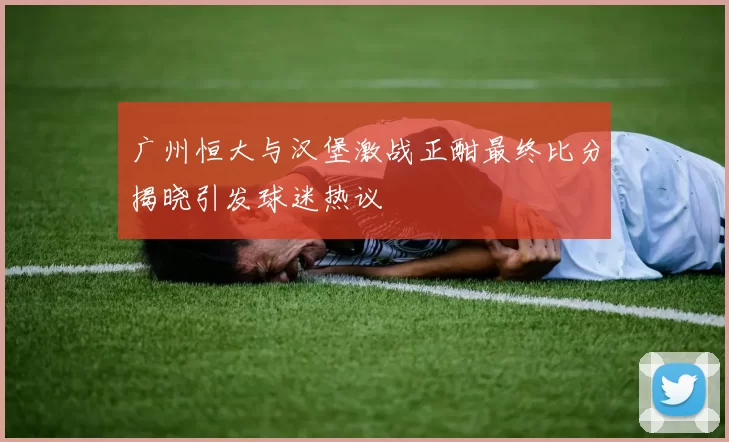 广州恒大与汉堡激战正酣最终比分揭晓引发球迷热议