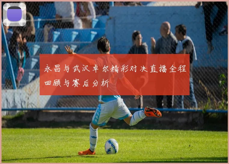 永昌与武汉卓尔精彩对决直播全程回顾与赛后分析