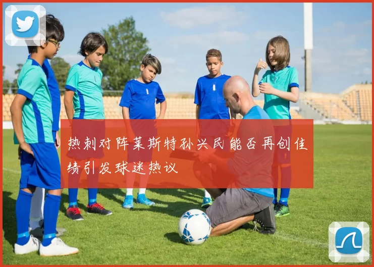 热刺对阵莱斯特孙兴民能否再创佳绩引发球迷热议