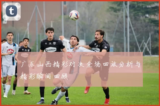 广东山西精彩对决全场回放分析与精彩瞬间回顾