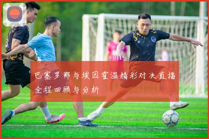 巴塞罗那与埃因霍温精彩对决直播全程回顾与分析